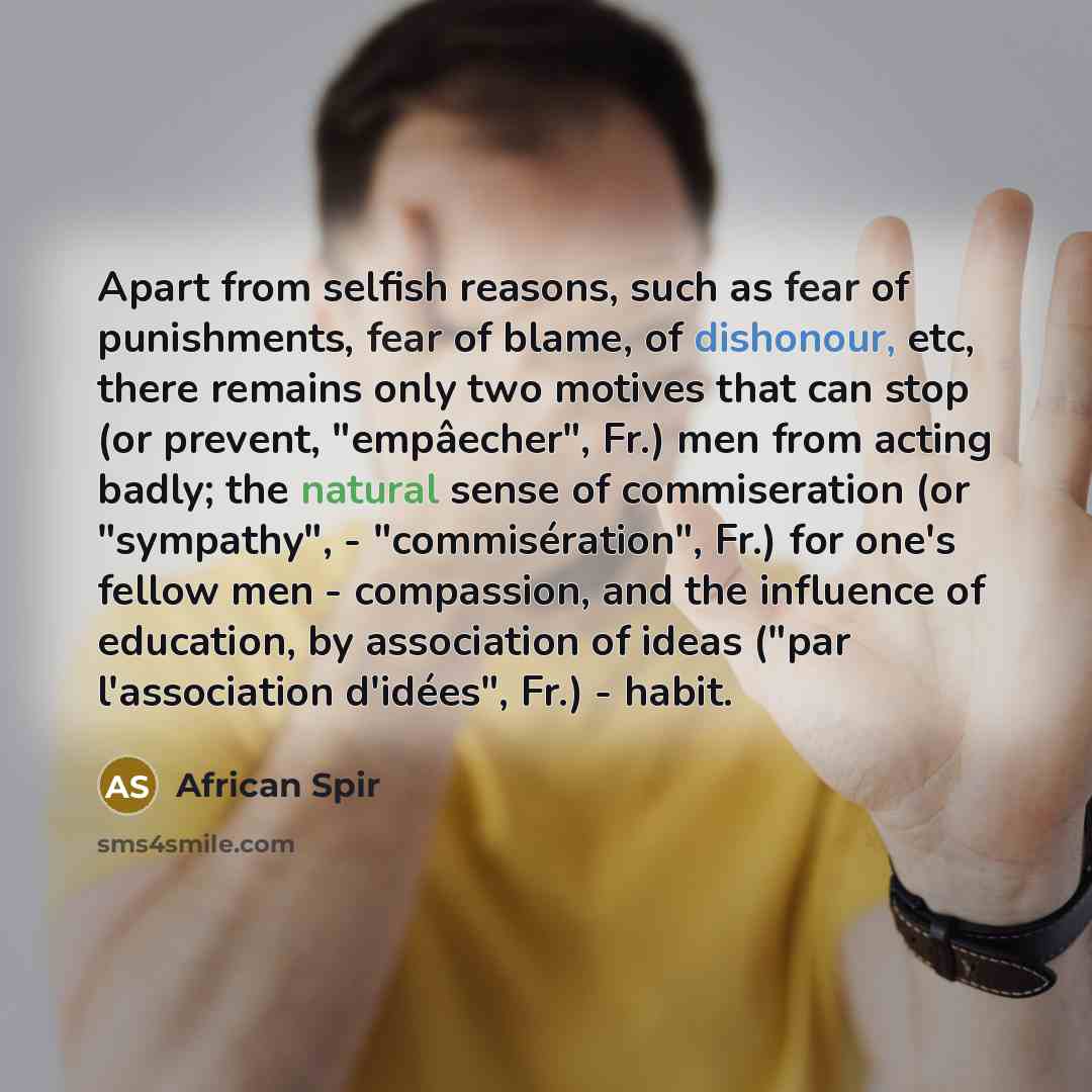 “Apart from selfish reasons, such as fear of punishments, fear of blame, of dishonour, etc, there remains only two motives that can stop (or prevent, "empâecher", Fr.) men from acting badly; the natural sense of commiseration (or "sympathy", - "commisération", Fr.) for one's fellow men…” quote by African Spir