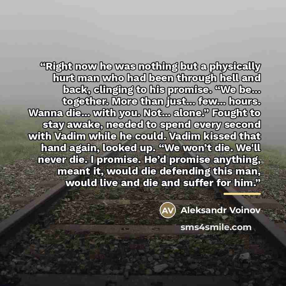 “Right now he was nothing but a physically hurt man who had been through hell and back, clinging to his promise. “We be... together. More than just... few... hours. Wanna die... with you. Not... alone.” Fought to stay awake, needed to spend every second with Vadim while he could. Vadim kissed that…” quote by Aleksandr Voinov
