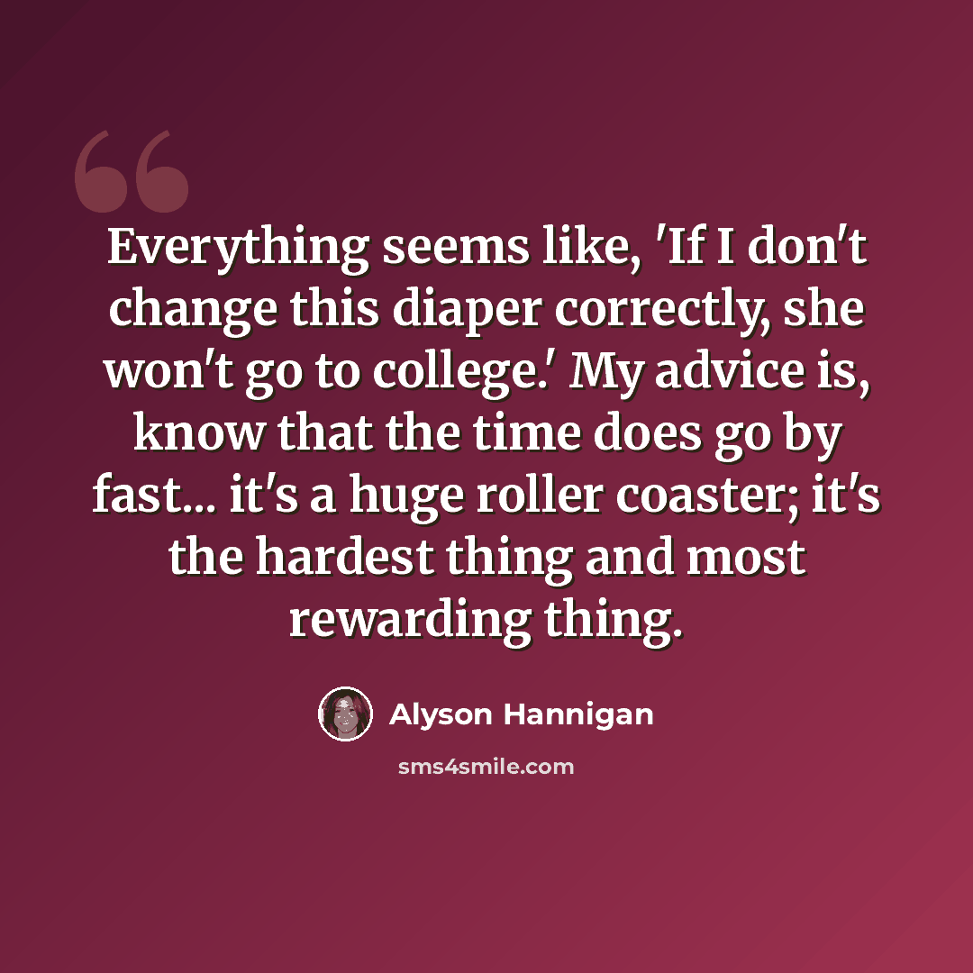 “Everything seems like, 'If I don't change this diaper correctly, she won't go to college.' My advice is, know that the time does go by fast... it's a huge roller coaster; it's the hardest thing and most rewarding thing.” quote by Alyson Hannigan