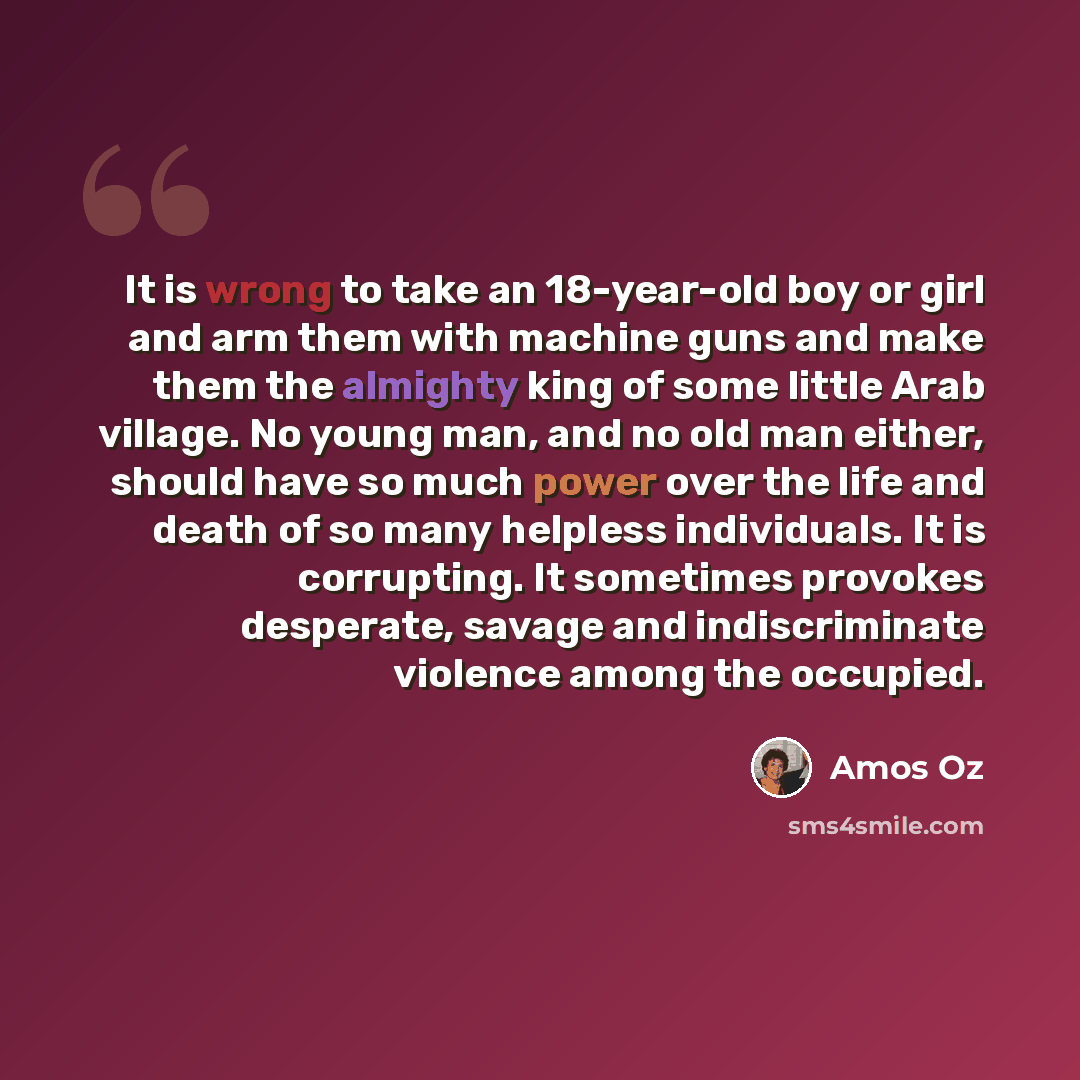 “It is wrong to take an 18-year-old boy or girl and arm them with machine guns and make them the almighty king of some little Arab village. No young man, and no old man either, should have so much power over the life and death of so many helpless individuals. It is corrupting. It sometimes provokes…” quote by Amos Oz