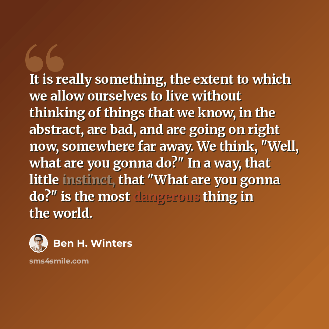 “It is really something, the extent to which we allow ourselves to live without thinking of things that we know, in the abstract, are bad, and are going on right now, somewhere far away. We think, "Well, what are you gonna do?" In a way, that little instinct, that "What are you gonna do?" is the…” quote by Ben H. Winters
