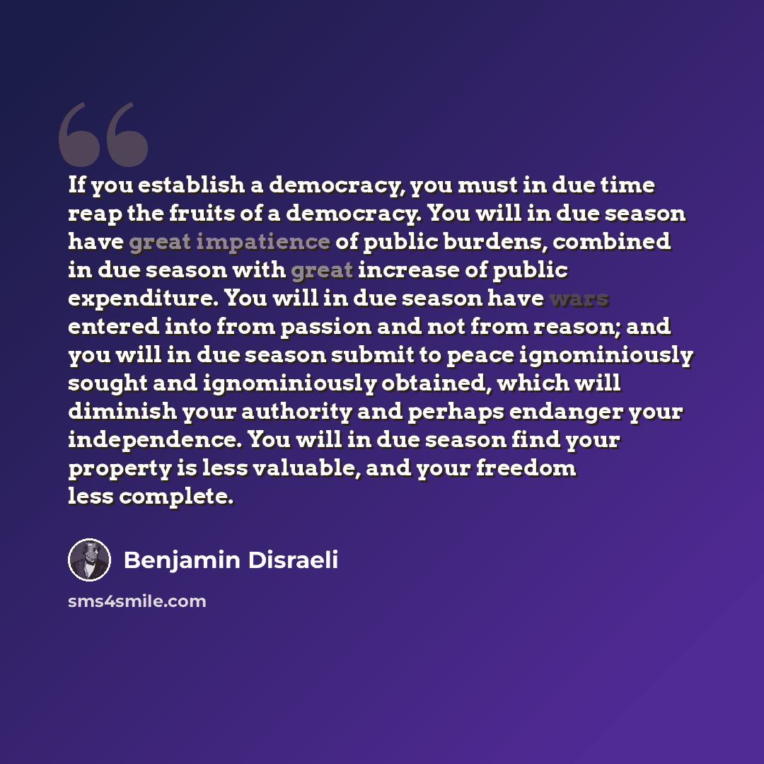 “If you establish a democracy, you must in due time reap the fruits of a democracy. You will in due season have great impatience of public burdens, combined in due season with great increase of public expenditure. You will in due season have wars entered into from passion and not from reason; and…” quote by Benjamin Disraeli
