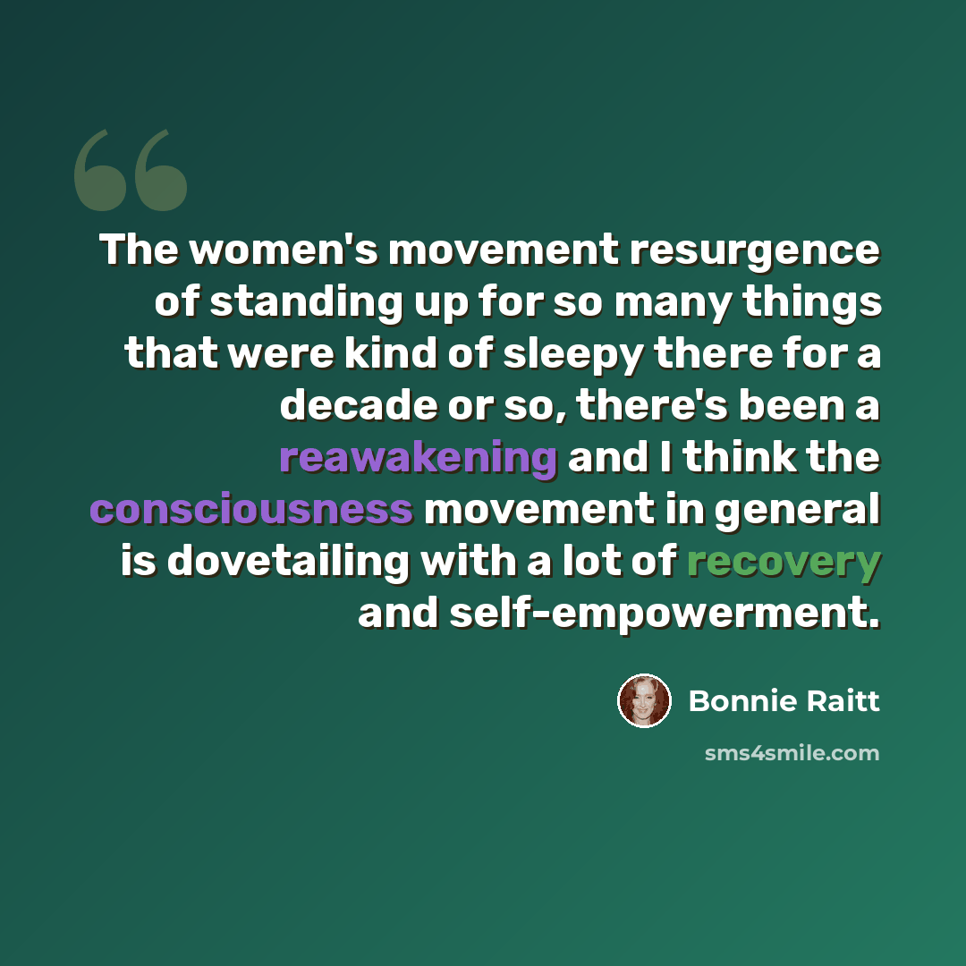 “The women's movement resurgence of standing up for so many things that were kind of sleepy there for a decade or so, there's been a reawakening and I think the consciousness movement in general is dovetailing with a lot of recovery and self-empowerment.” quote by Bonnie Raitt