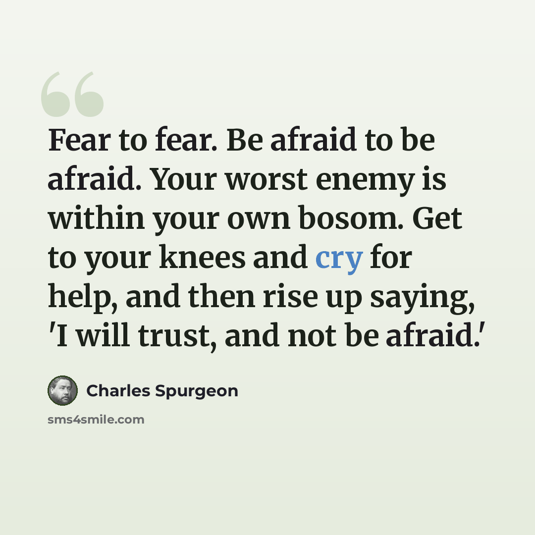 “Fear to fear. Be afraid to be afraid. Your worst enemy is within your own bosom. Get to your knees and cry for help, and then rise up saying, 'I will trust, and not be afraid.'” quote by Charles Spurgeon