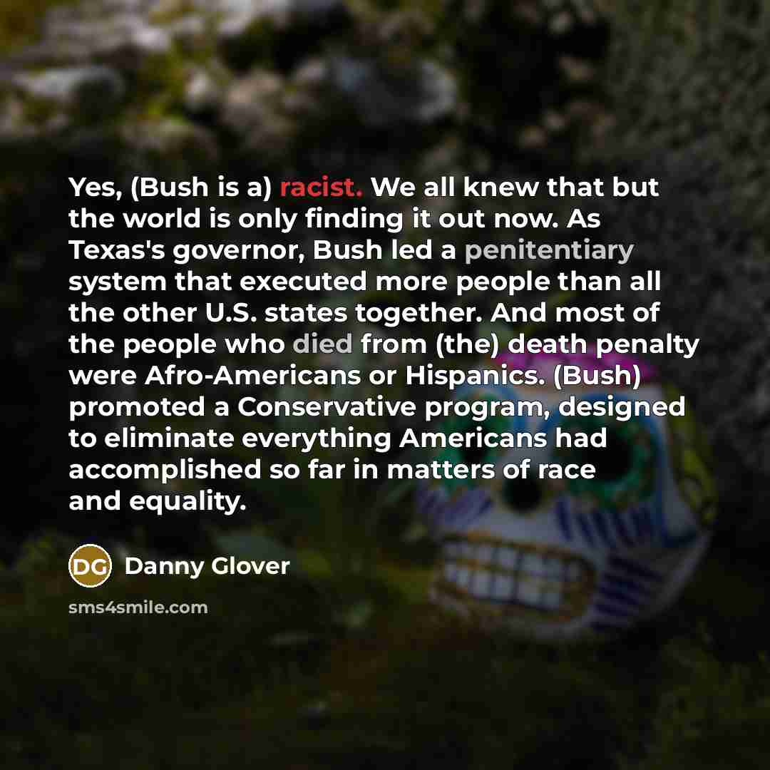 “Yes, (Bush is a) racist. We all knew that but the world is only finding it out now. As Texas's governor, Bush led a penitentiary system that executed more people than all the other U.S. states together. And most of the people who died from (the) death penalty were Afro-Americans or Hispanics…” quote by Danny Glover