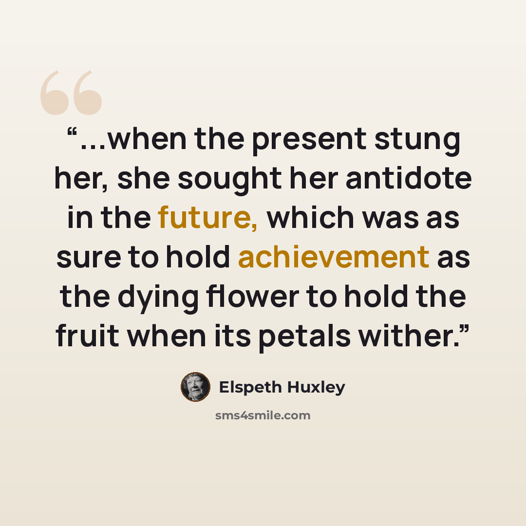 “...when the present stung her, she sought her antidote in the future, which was as sure to hold achievement as the dying flower to hold the fruit when its petals wither.” quote by Elspeth Huxley