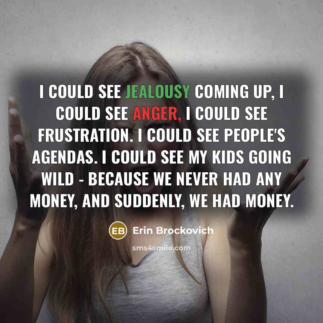 “I could see jealousy coming up, I could see anger, I could see frustration. I could see people's agendas. I could see my kids going wild - because we never had any money, and suddenly, we had money.” quote by Erin Brockovich