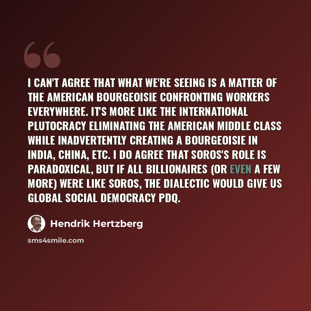 “I can't agree that what we're seeing is a matter of the American bourgeoisie confronting workers everywhere. It's more like the international plutocracy eliminating the American middle class while inadvertently creating a bourgeoisie in India, China, etc. I do agree that Soros's role is…” quote by Hendrik Hertzberg