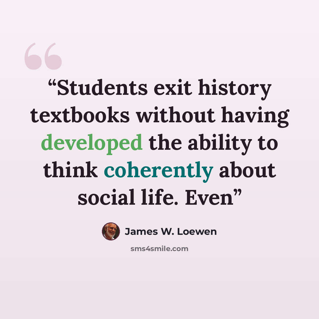 “Students exit history textbooks without having developed the ability to think coherently about social life. Even” quote by James W. Loewen