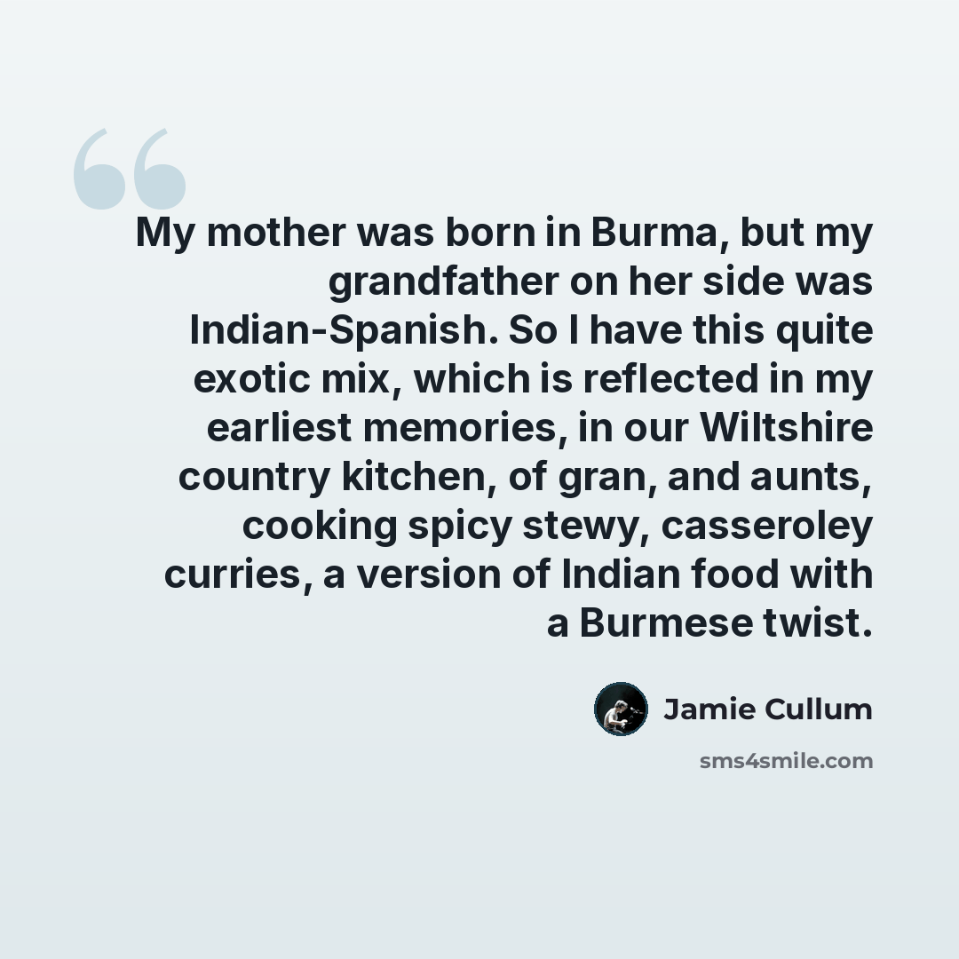 “My mother was born in Burma, but my grandfather on her side was Indian-Spanish. So I have this quite exotic mix, which is reflected in my earliest memories, in our Wiltshire country kitchen, of gran, and aunts, cooking spicy stewy, casseroley curries, a version of Indian food with a Burmese twist.” quote by Jamie Cullum