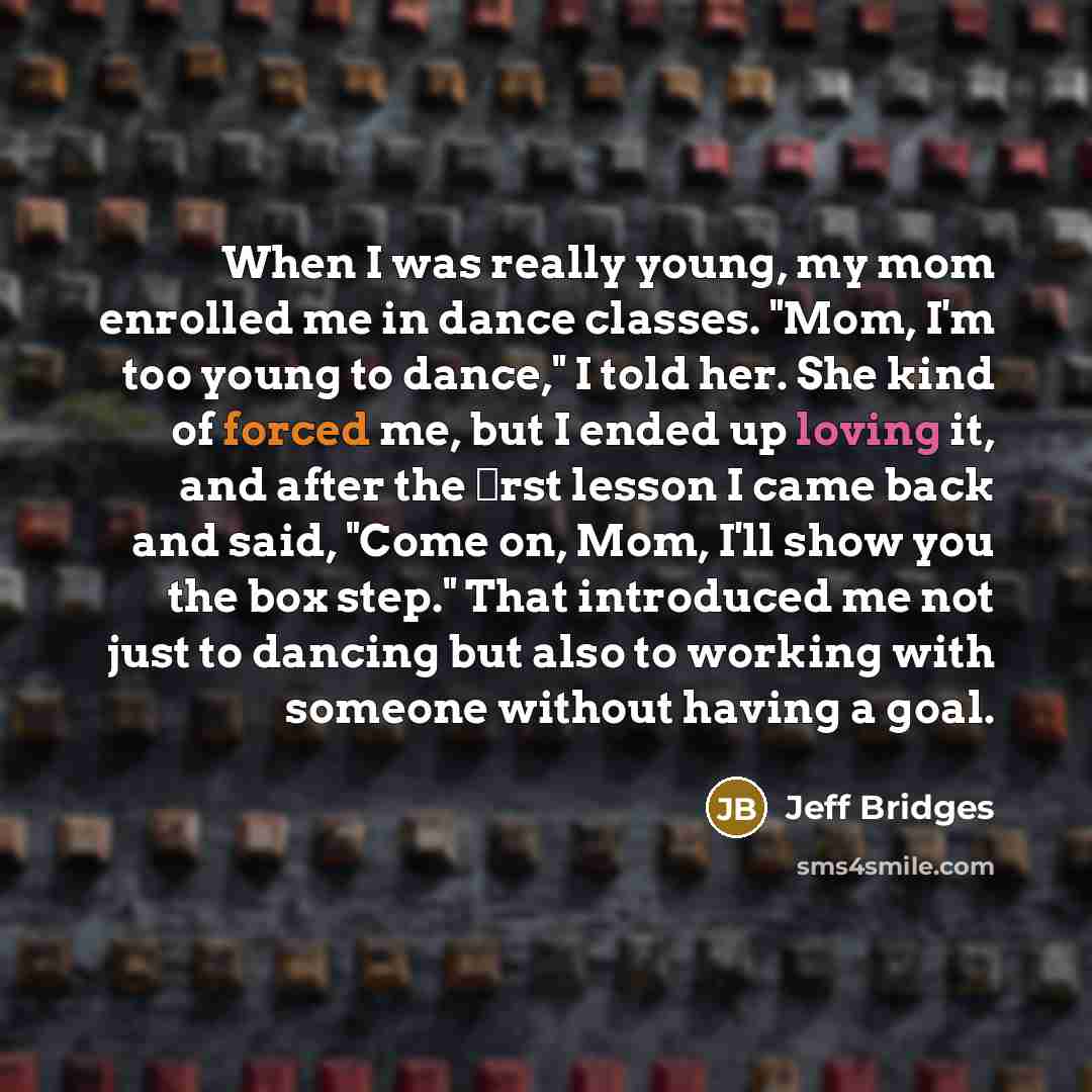 “When I was really young, my mom enrolled me in dance classes. "Mom, I'm too young to dance," I told her. She kind of forced me, but I ended up loving it, and after the ﬁrst lesson I came back and said, "Come on, Mom, I'll show you the box step." That introduced me not just to dancing but also to…” quote by Jeff Bridges