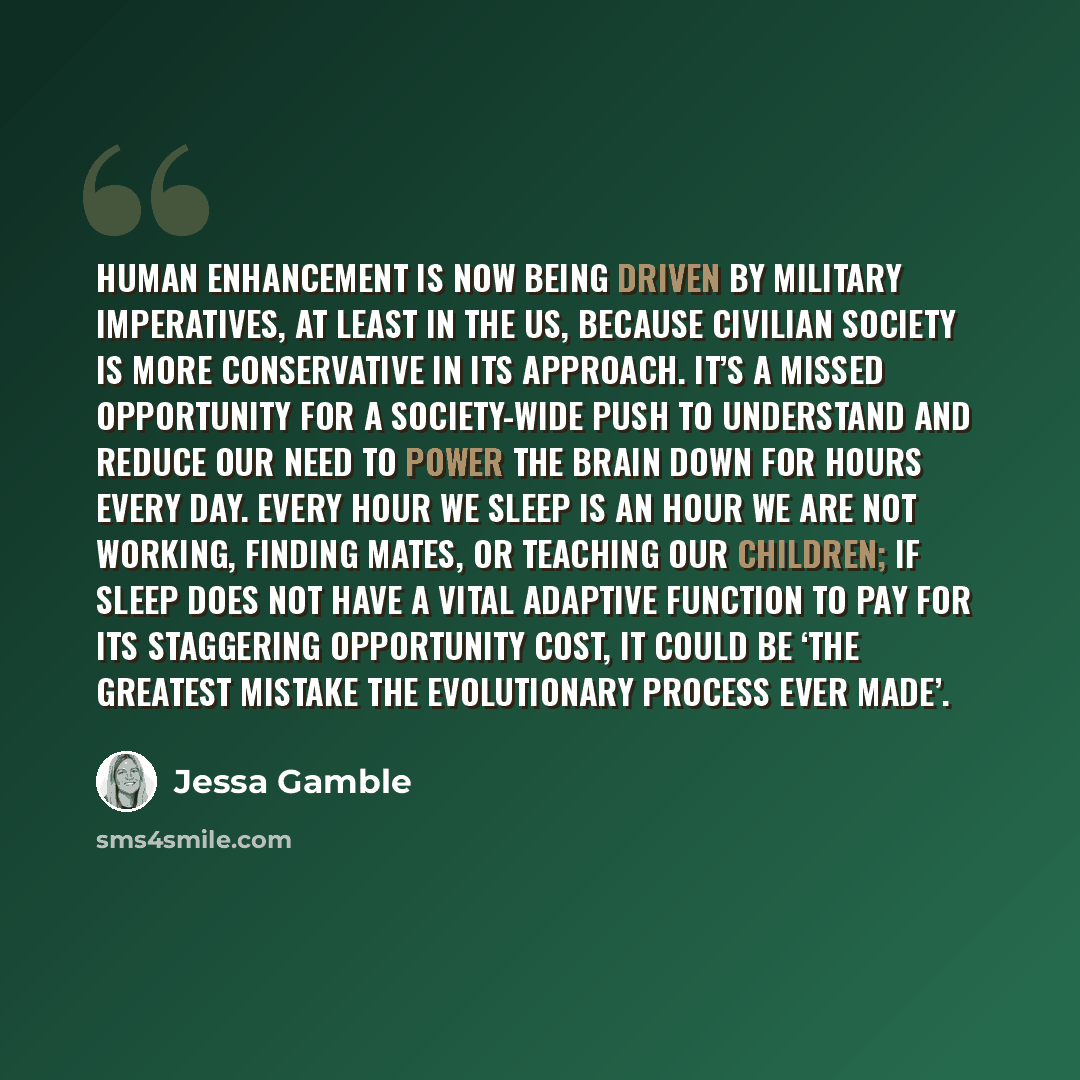“Human enhancement is now being driven by military imperatives, at least in the US, because civilian society is more conservative in its approach. It’s a missed opportunity for a society-wide push to understand and reduce our need to power the brain down for hours every day. Every hour we sleep is…” quote by Jessa Gamble