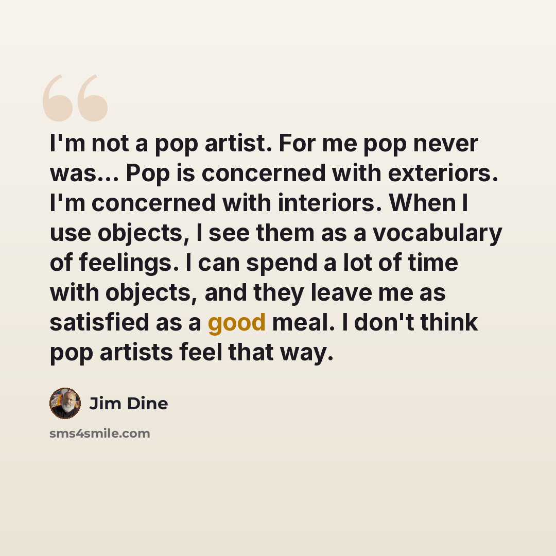 “I'm not a pop artist. For me pop never was… Pop is concerned with exteriors. I'm concerned with interiors. When I use objects, I see them as a vocabulary of feelings. I can spend a lot of time with objects, and they leave me as satisfied as a good meal. I don't think pop artists feel that way.” quote by Jim Dine
