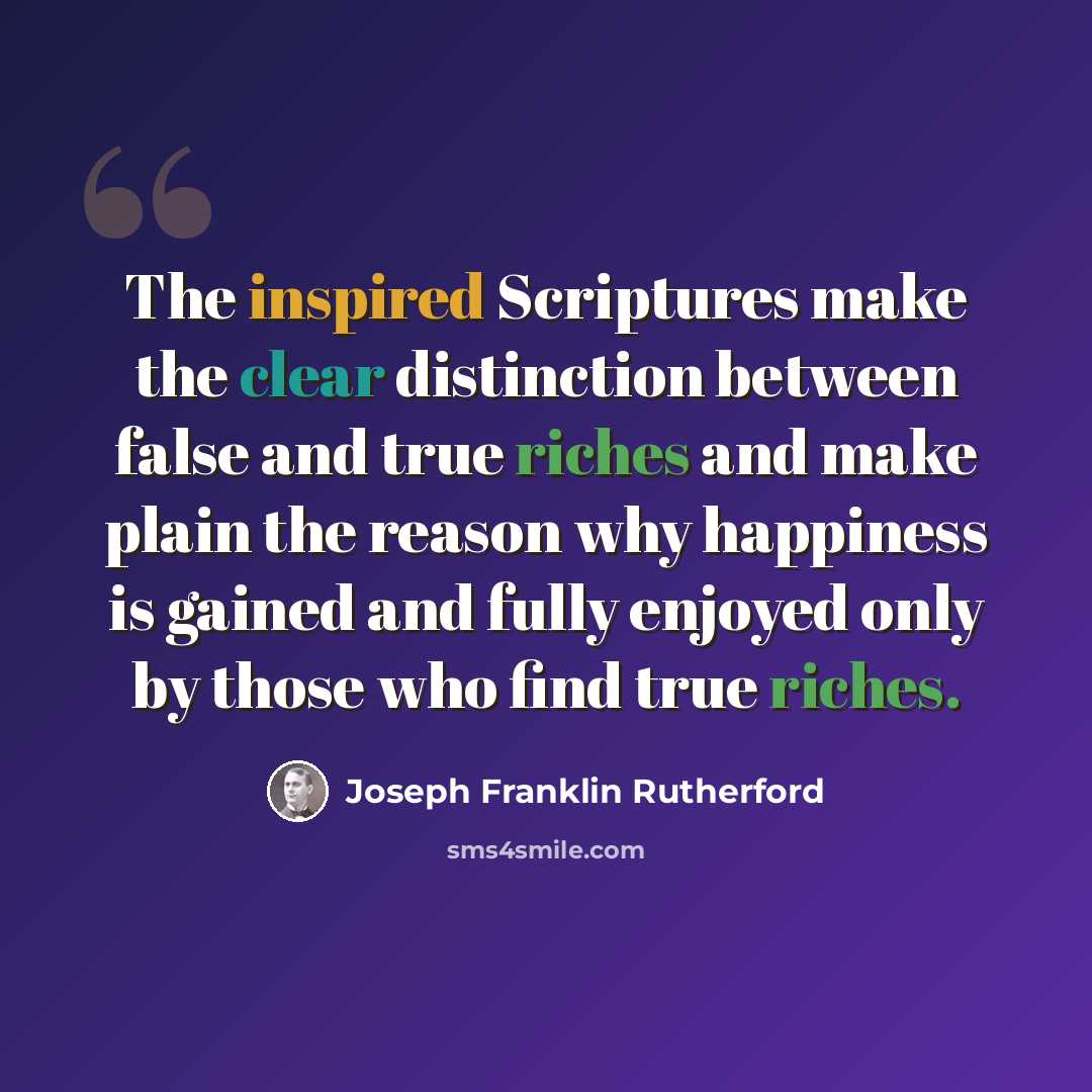 “The inspired Scriptures make the clear distinction between false and true riches and make plain the reason why happiness is gained and fully enjoyed only by those who find true riches.” quote by Joseph Franklin Rutherford