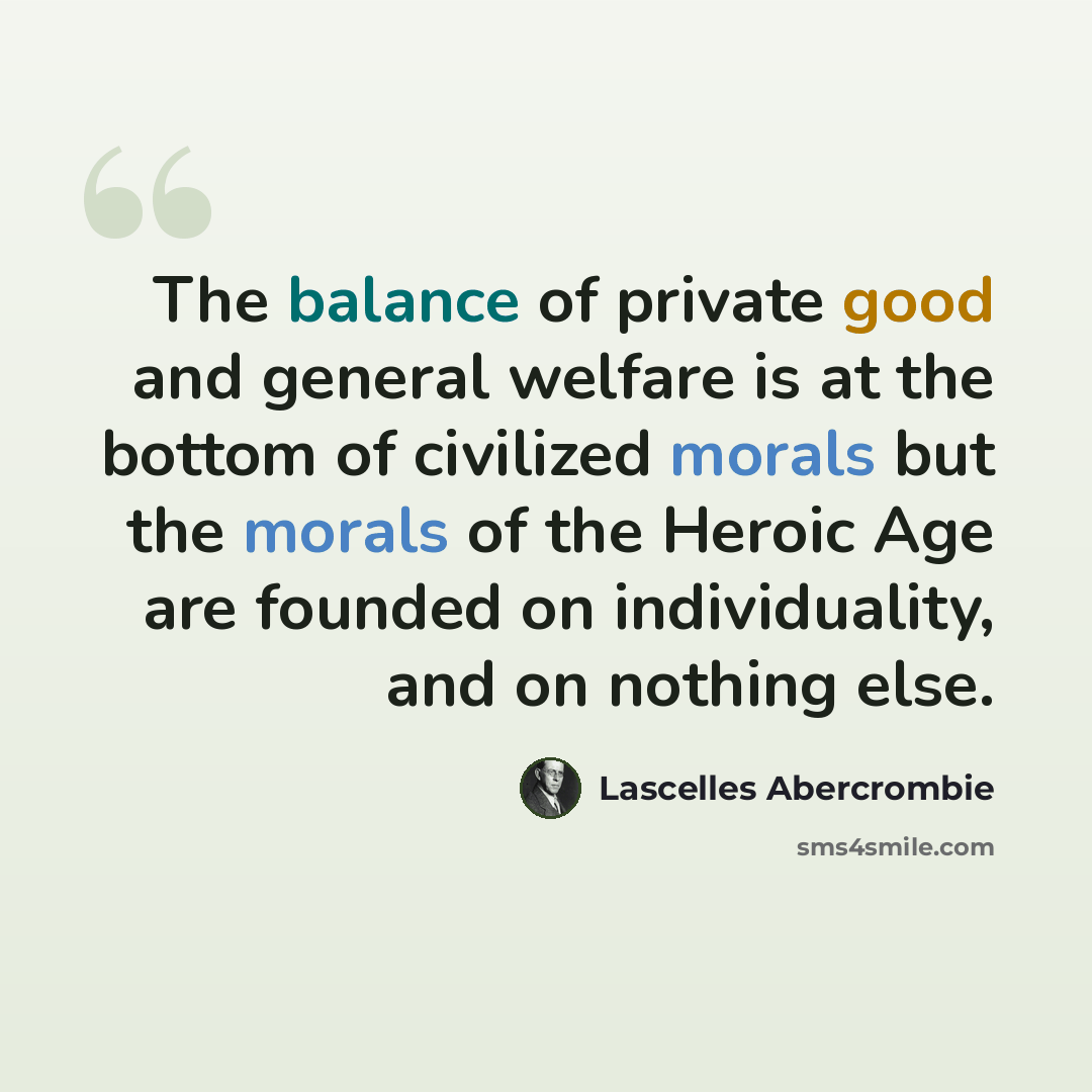 “The balance of private good and general welfare is at the bottom of civilized morals but the morals of the Heroic Age are founded on individuality, and on nothing else.” quote by Lascelles Abercrombie