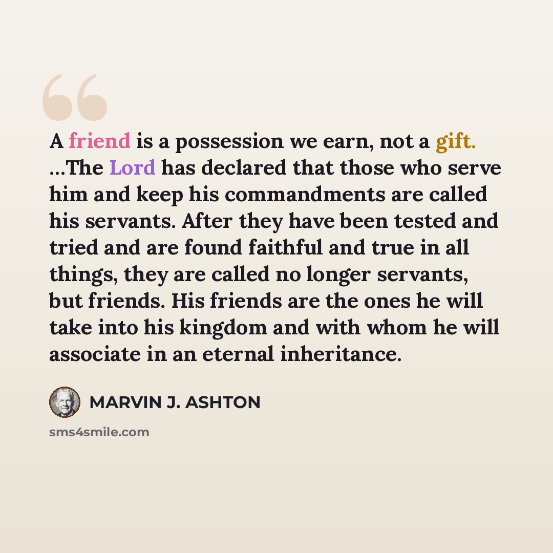 “A friend is a possession we earn, not a gift. …The Lord has declared that those who serve him and keep his commandments are called his servants. After they have been tested and tried and are found faithful and true in all things, they are called no longer servants, but friends. His friends are the…” quote by Marvin J. Ashton