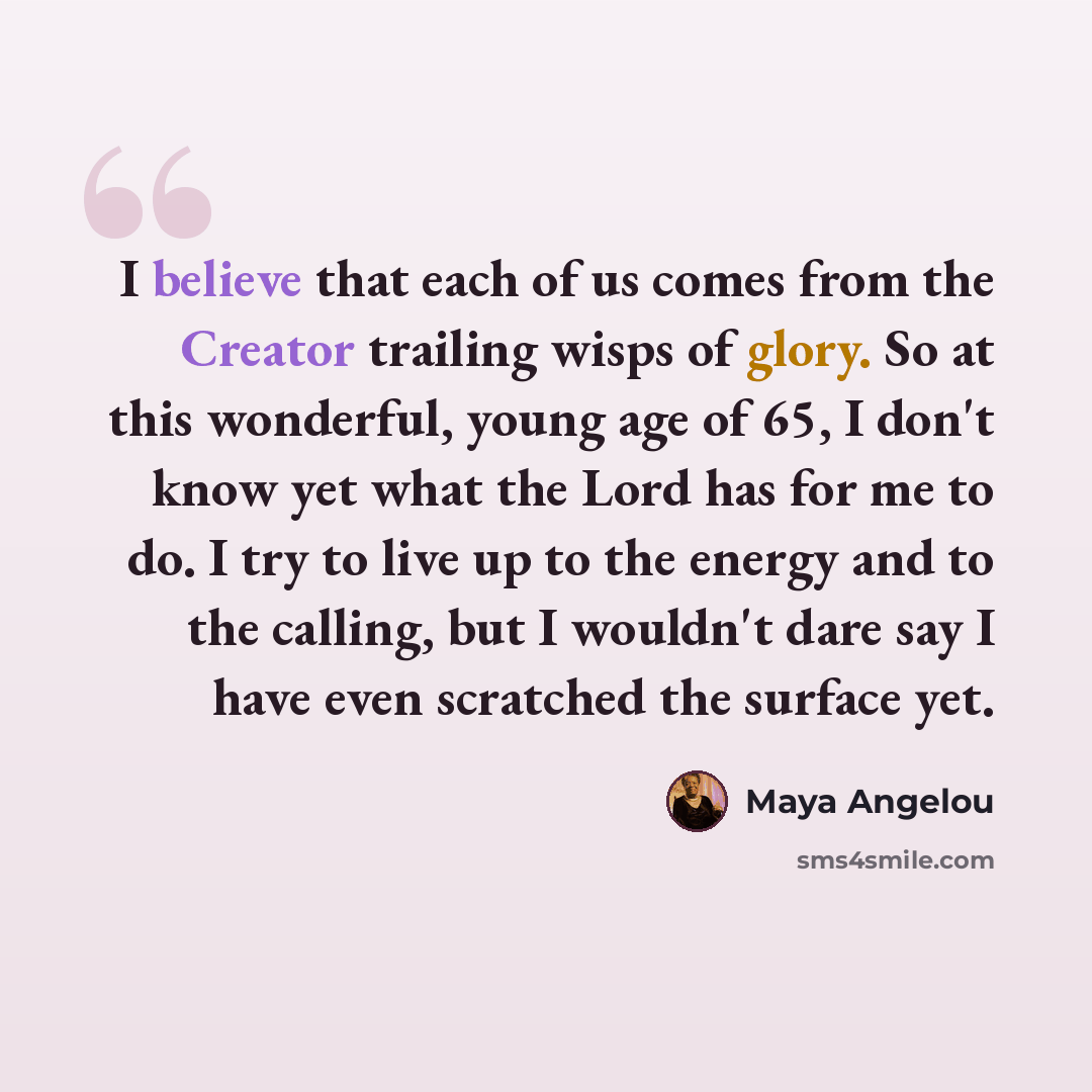 “I believe that each of us comes from the Creator trailing wisps of glory. So at this wonderful, young age of 65, I don't know yet what the Lord has for me to do. I try to live up to the energy and to the calling, but I wouldn't dare say I have even scratched the surface yet.” quote by Maya Angelou