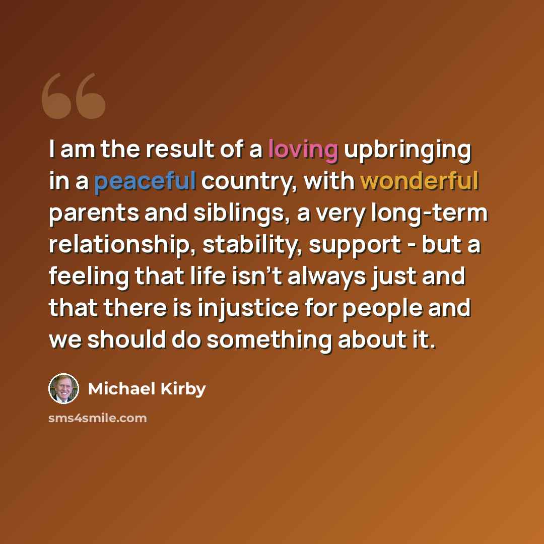 “I am the result of a loving upbringing in a peaceful country, with wonderful parents and siblings, a very long-term relationship, stability, support - but a feeling that life isn't always just and that there is injustice for people and we should do something about it.” quote by Michael Kirby