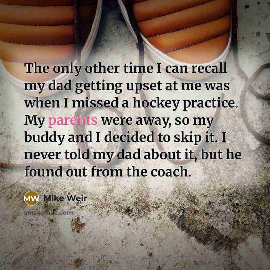 “The only other time I can recall my dad getting upset at me was when I missed a hockey practice. My parents were away, so my buddy and I decided to skip it. I never told my dad about it, but he found out from the coach.” quote by Mike Weir