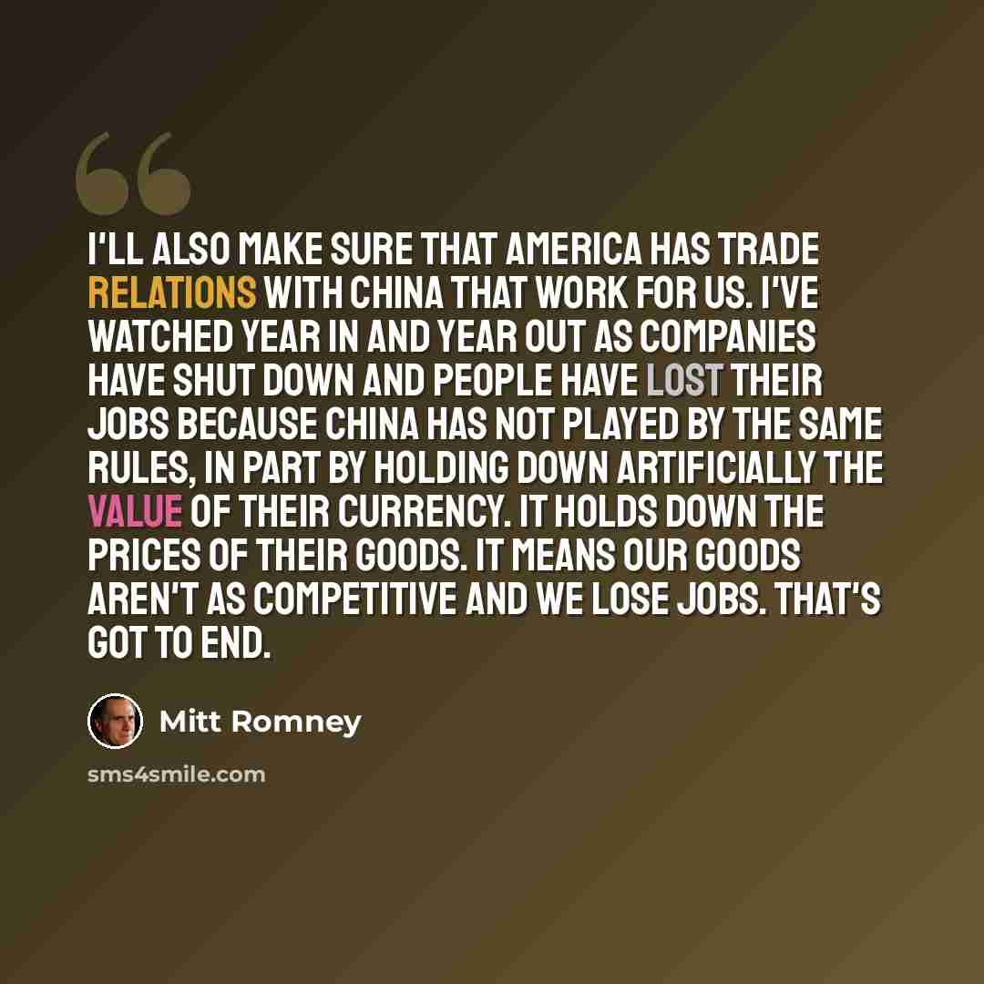 “I'll also make sure that America has trade relations with China that work for us. I've watched year in and year out as companies have shut down and people have lost their jobs because China has not played by the same rules, in part by holding down artificially the value of their currency. It holds…” quote by Mitt Romney