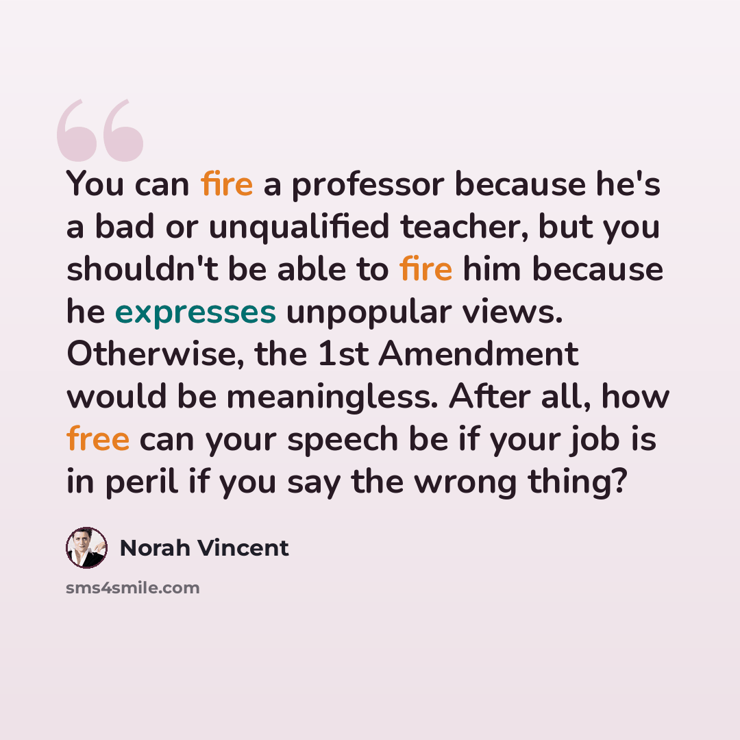 “You can fire a professor because he's a bad or unqualified teacher, but you shouldn't be able to fire him because he expresses unpopular views. Otherwise, the 1st Amendment would be meaningless. After all, how free can your speech be if your job is in peril if you say the wrong thing?” quote by Norah Vincent