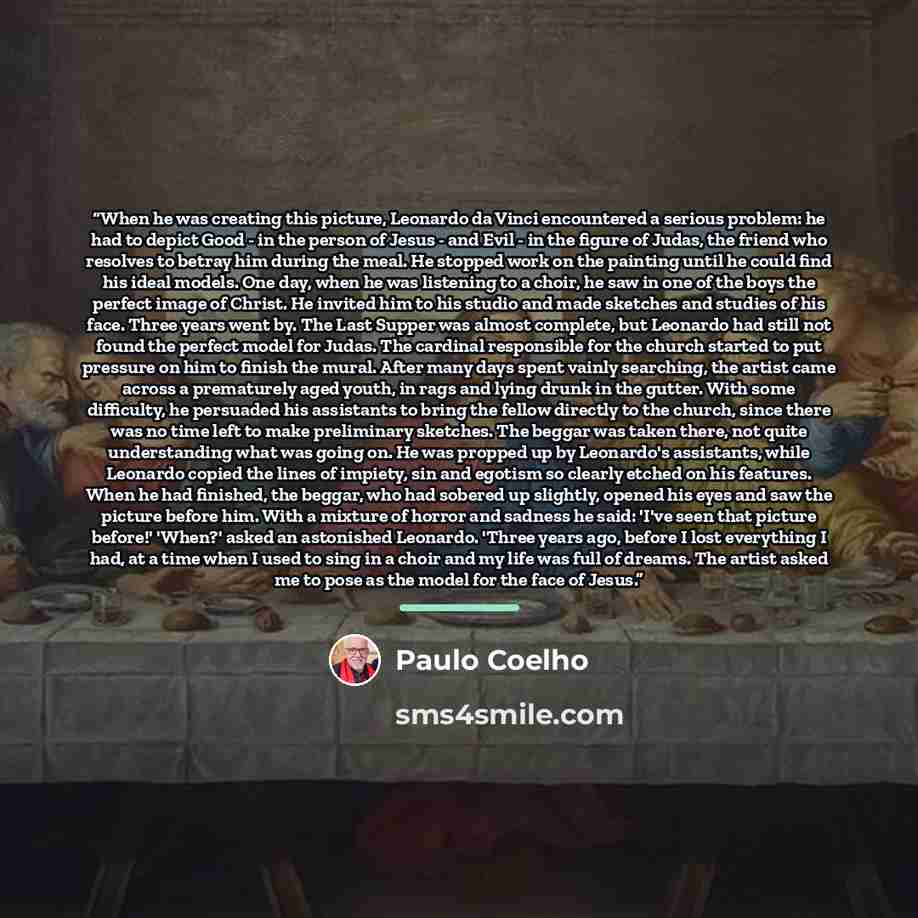 “When he was creating this picture, Leonardo da Vinci encountered a serious problem: he had to depict Good - in the person of Jesus - and Evil - in the figure of Judas, the friend who resolves to betray him during the meal. He stopped work on the painting until he could find his ideal models. One…” quote by Paulo Coelho