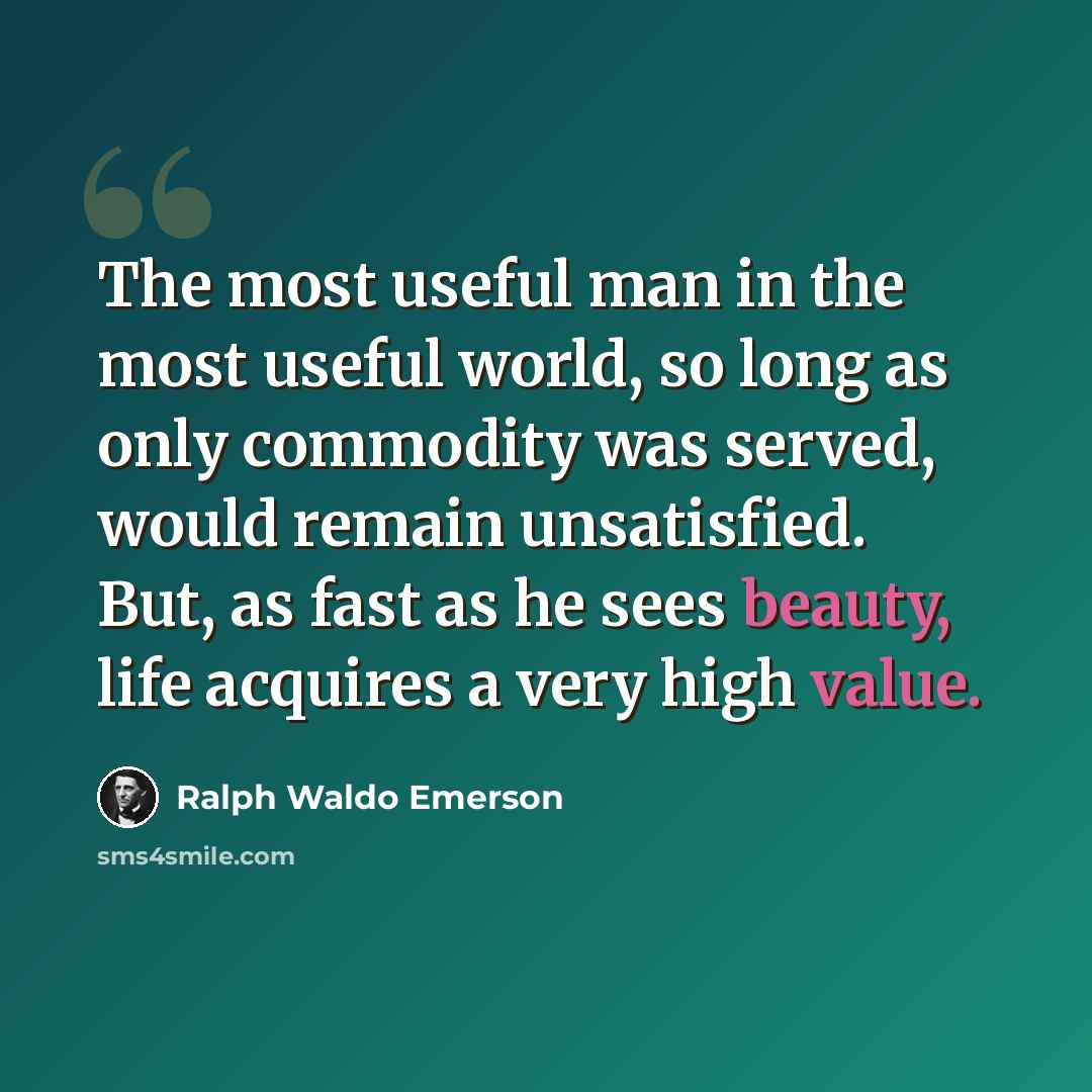 “The most useful man in the most useful world, so long as only commodity was served, would remain unsatisfied. But, as fast as he sees beauty, life acquires a very high value.” quote by Ralph Waldo Emerson
