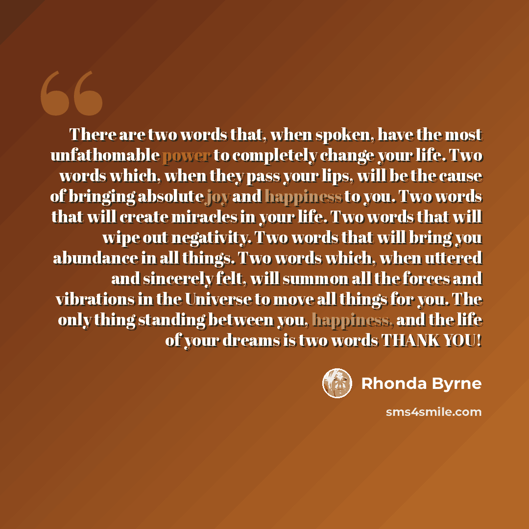 “There are two words that, when spoken, have the most unfathomable power to completely change your life. Two words which, when they pass your lips, will be the cause of bringing absolute joy and happiness to you. Two words that will create miracles in your life. Two words that will wipe out…” quote by Rhonda Byrne