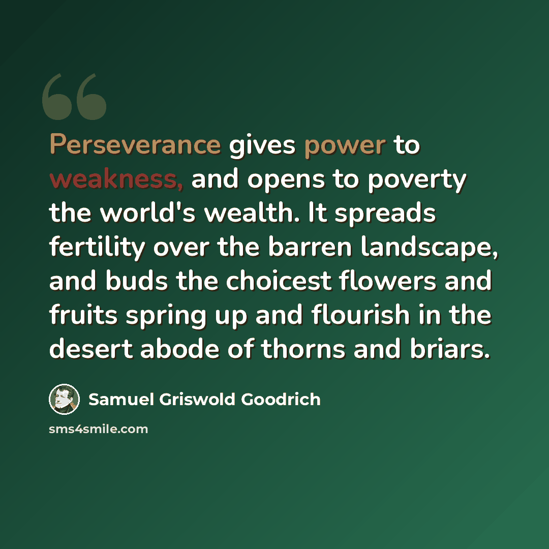 “Perseverance gives power to weakness, and opens to poverty the world's wealth. It spreads fertility over the barren landscape, and buds the choicest flowers and fruits spring up and flourish in the desert abode of thorns and briars.” quote by Samuel Griswold Goodrich