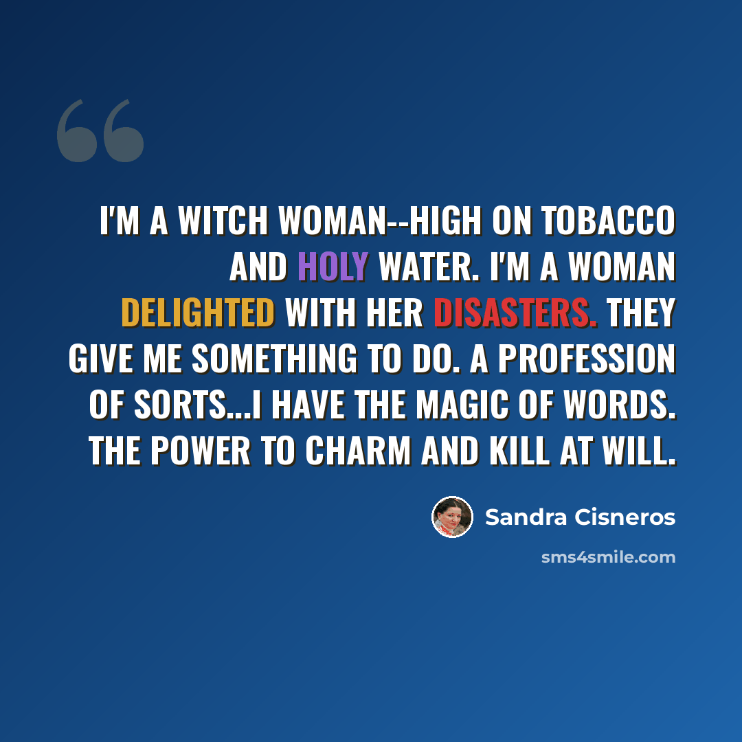 “I'm a witch woman--high on tobacco and holy water. I'm a woman delighted with her disasters. They give me something to do. A profession of sorts...I have the magic of words. The power to charm and kill at will.” quote by Sandra Cisneros