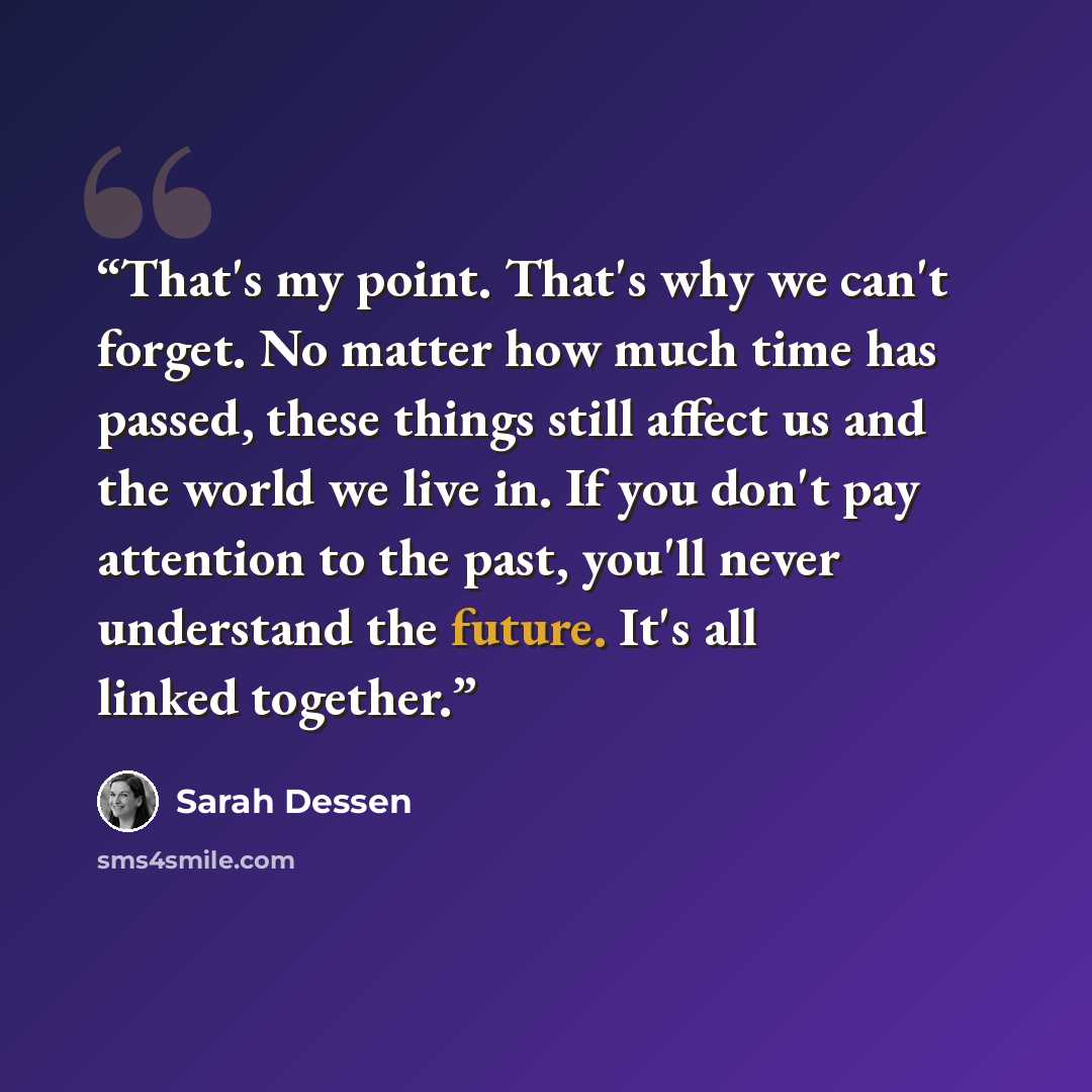 “That's my point. That's why we can't forget. No matter how much time has passed, these things still affect us and the world we live in. If you don't pay attention to the past, you'll never understand the future. It's all linked together.” quote by Sarah Dessen