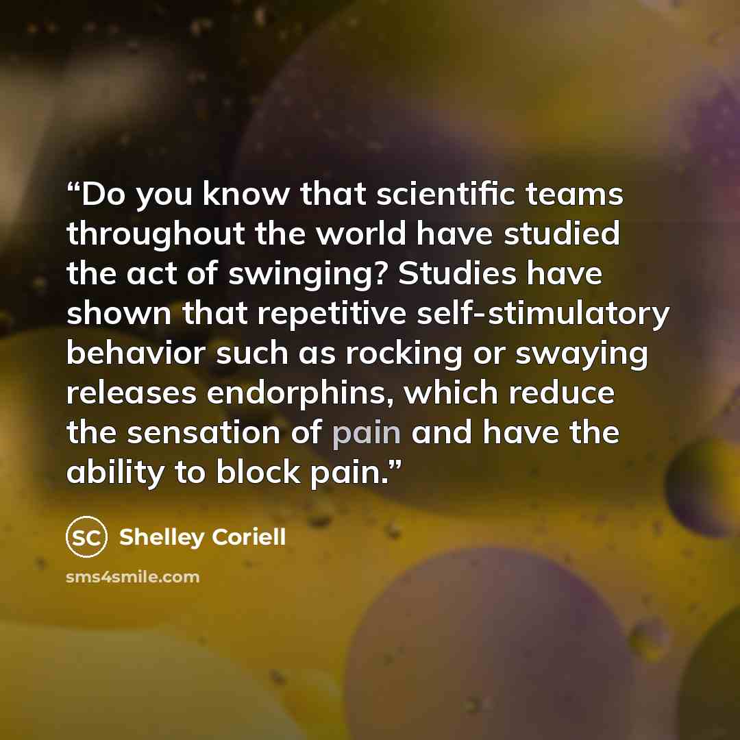 “Do you know that scientific teams throughout the world have studied the act of swinging? Studies have shown that repetitive self-stimulatory behavior such as rocking or swaying releases endorphins, which reduce the sensation of pain and have the ability to block pain.” quote by Shelley Coriell