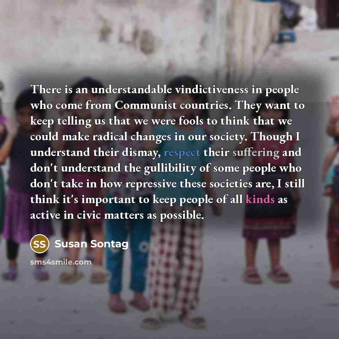 “There is an understandable vindictiveness in people who come from Communist countries. They want to keep telling us that we were fools to think that we could make radical changes in our society. Though I understand their dismay, respect their suffering and don't understand the gullibility of some…” quote by Susan Sontag