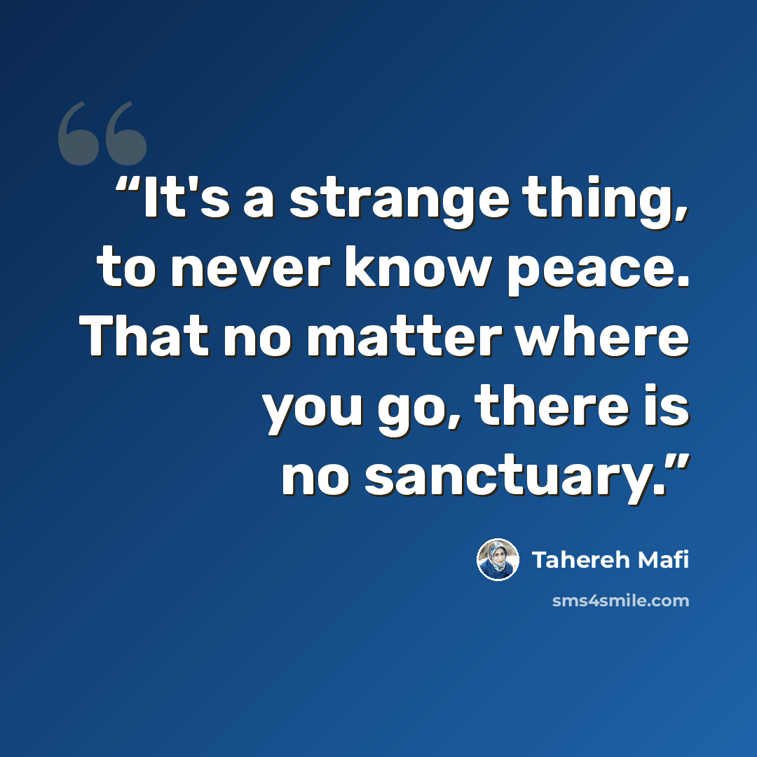 “It's a strange thing, to never know peace. That no matter where you go, there is no sanctuary.” quote by Tahereh Mafi