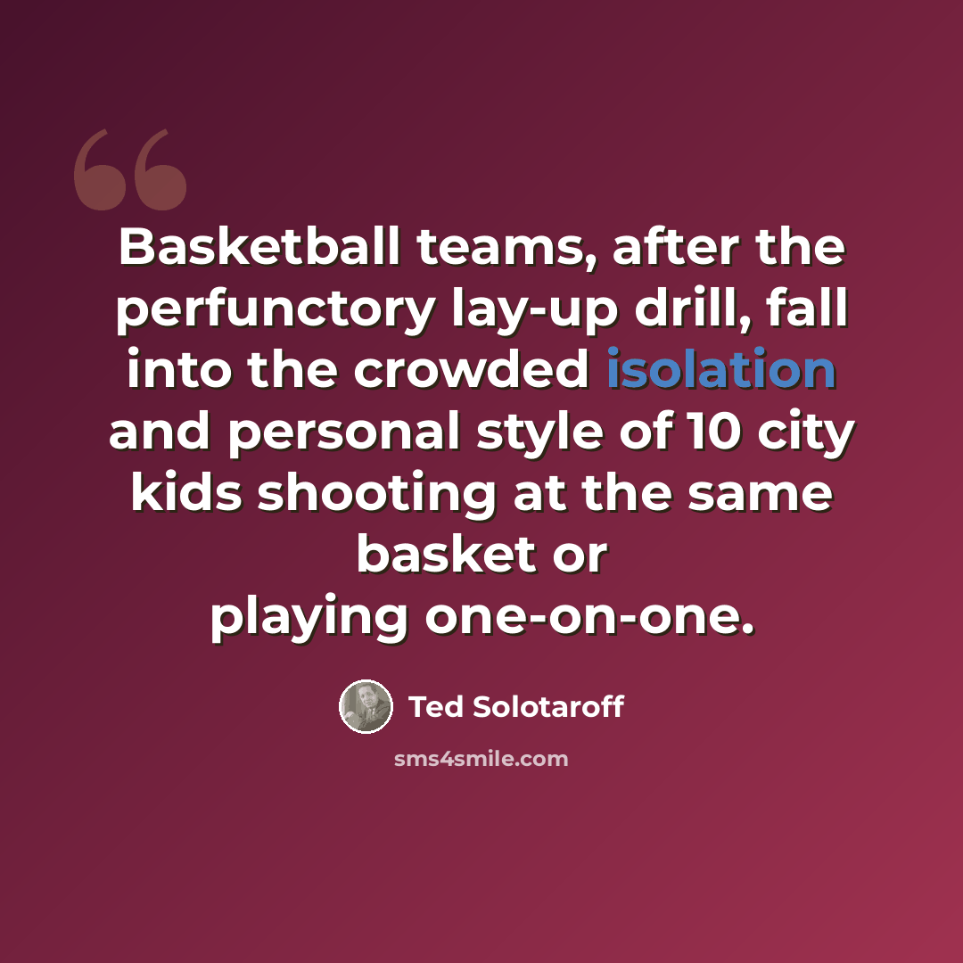 “Basketball teams, after the perfunctory lay-up drill, fall into the crowded isolation and personal style of 10 city kids shooting at the same basket or playing one-on-one.” quote by Ted Solotaroff