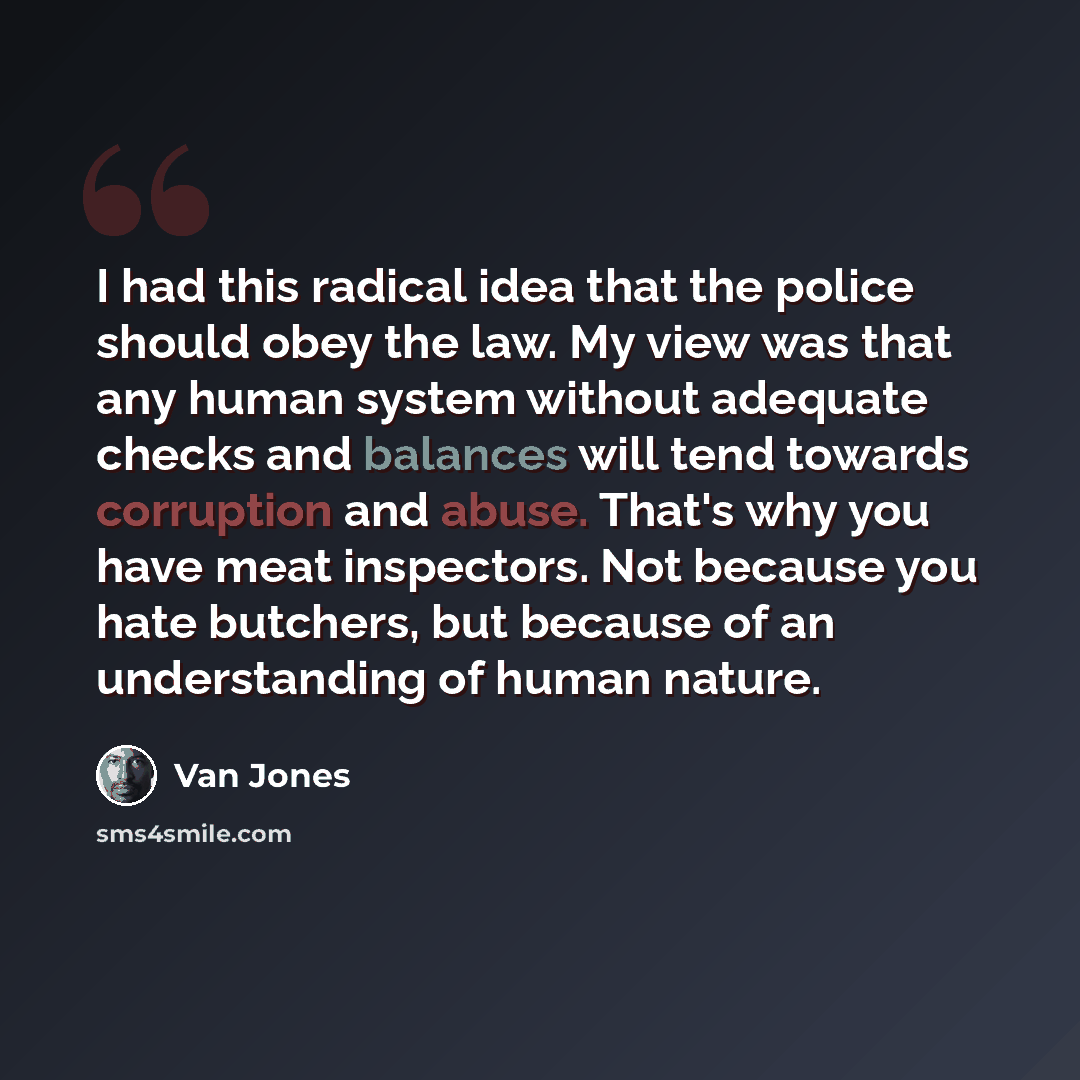 “I had this radical idea that the police should obey the law. My view was that any human system without adequate checks and balances will tend towards corruption and abuse. That's why you have meat inspectors. Not because you hate butchers, but because of an understanding of human nature.” quote by Van Jones
