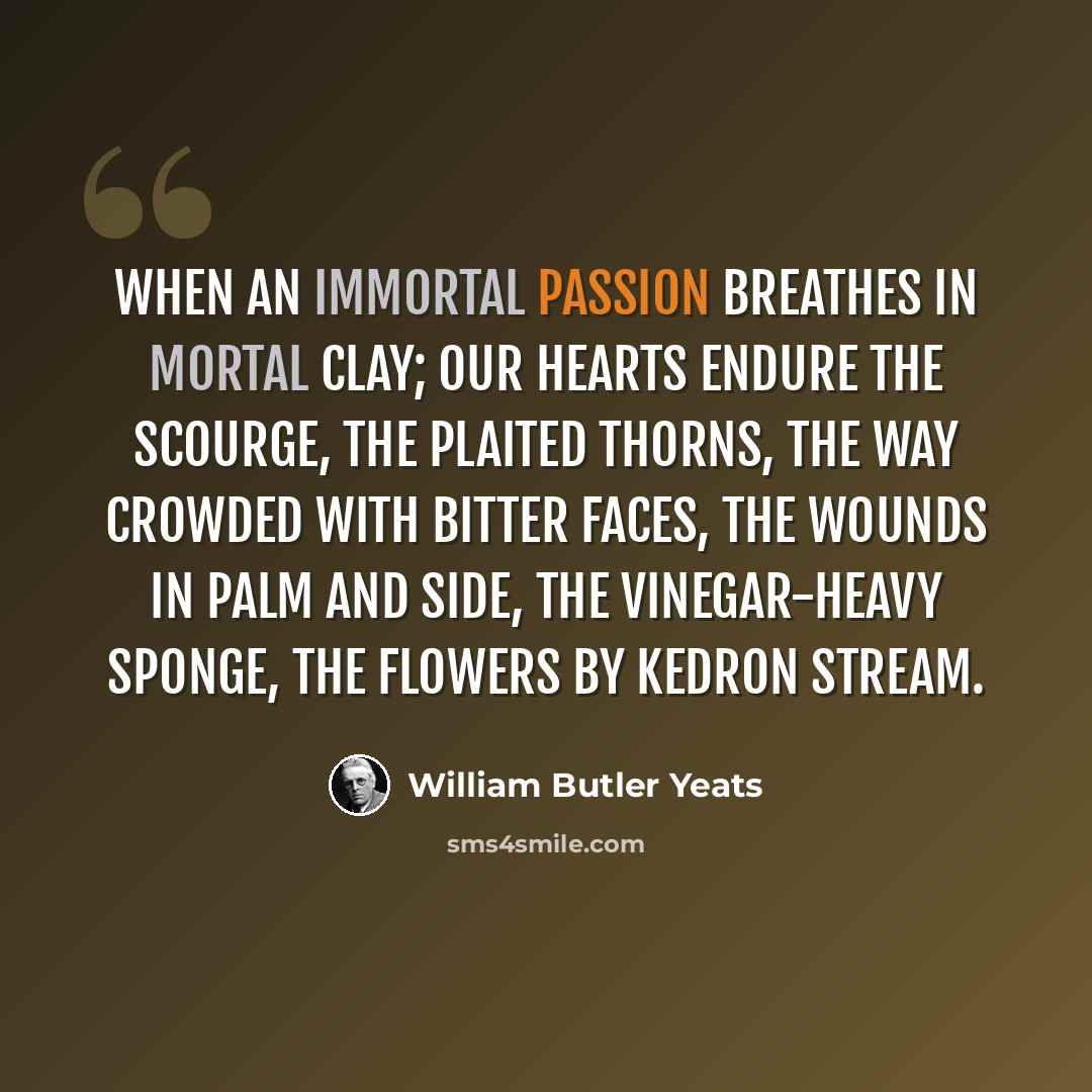 “When an immortal passion breathes in mortal clay; Our hearts endure the scourge, the plaited thorns, the way Crowded with bitter faces, the wounds in palm and side, The vinegar-heavy sponge, the flowers by Kedron stream.” quote by William Butler Yeats