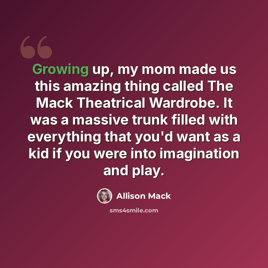 “Growing up, my mom made us this amazing thing called The Mack Theatrical Wardrobe. It was a massive trunk filled with everything that you'd want as a kid if you were into imagination and play.” quote by Allison Mack