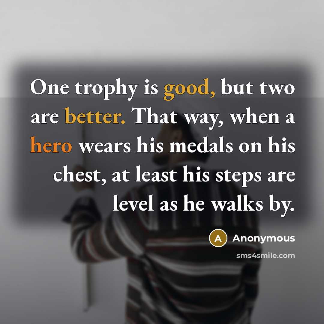“One trophy is good, but two are better. That way, when a hero wears his medals on his chest, at least his steps are level as he walks by.” quote by Anonymous