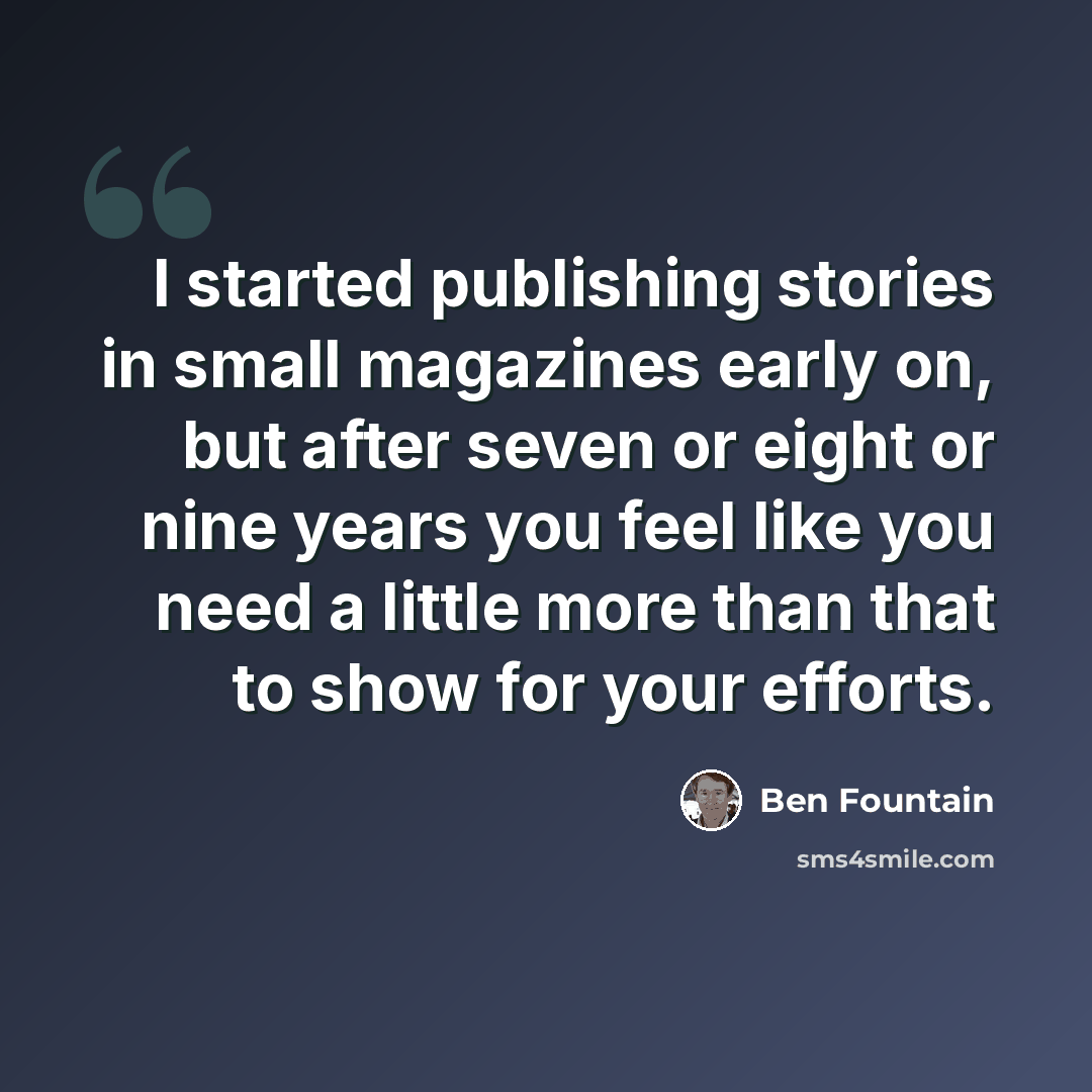 “I started publishing stories in small magazines early on, but after seven or eight or nine years you feel like you need a little more than that to show for your efforts.” quote by Ben Fountain