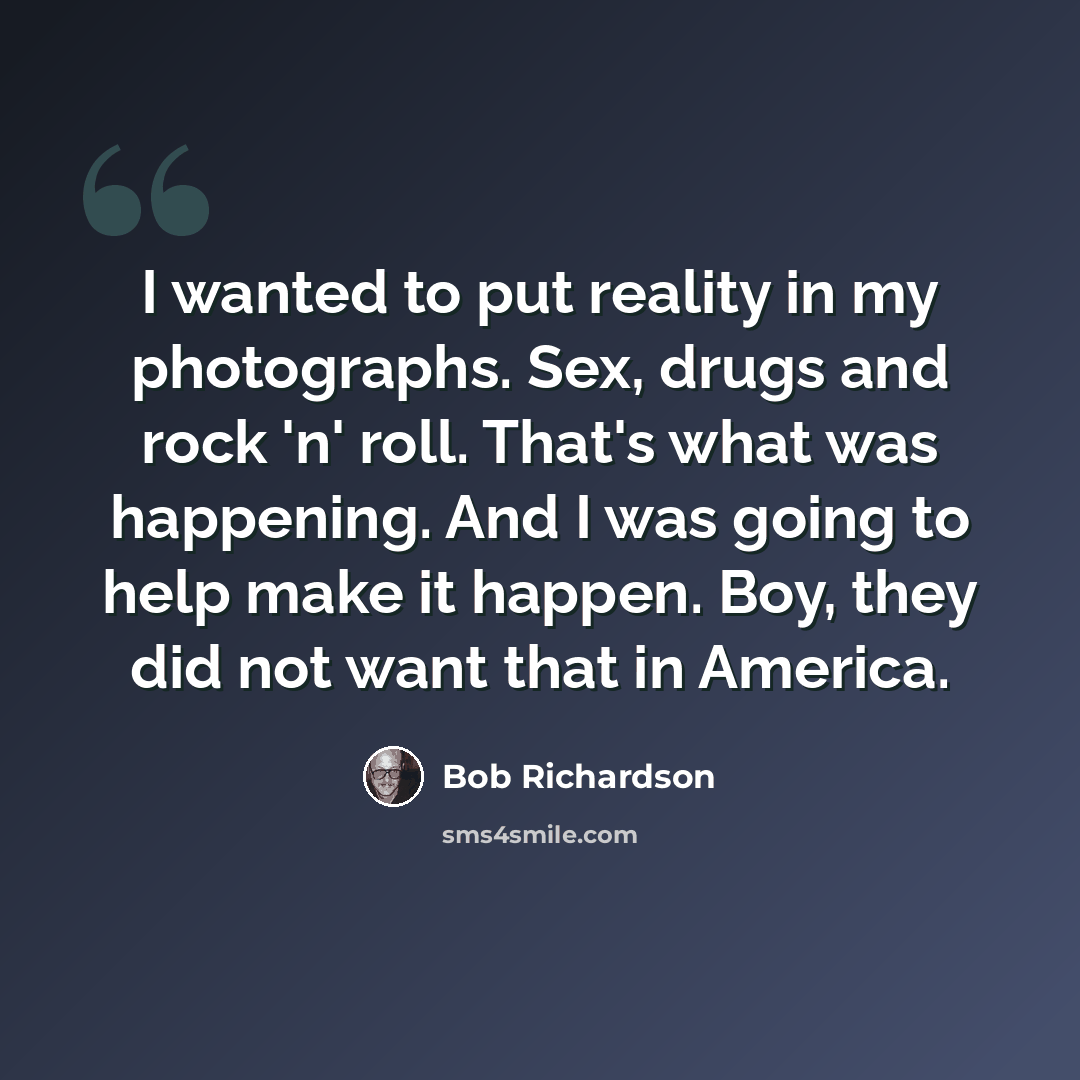 “I wanted to put reality in my photographs. Sex, drugs and rock 'n' roll. That's what was happening. And I was going to help make it happen. Boy, they did not want that in America.” quote by Bob Richardson