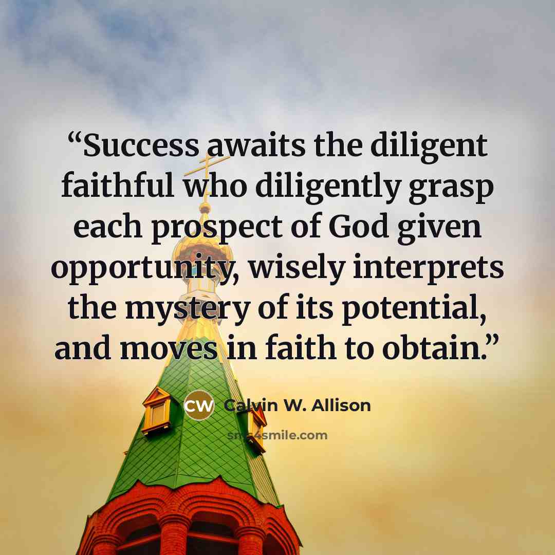 “Success awaits the diligent faithful who diligently grasp each prospect of God given opportunity, wisely interprets the mystery of its potential, and moves in faith to obtain.” quote by Calvin W. Allison