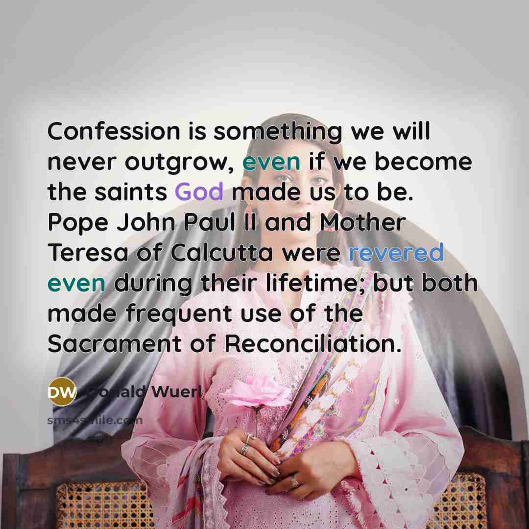 “Confession is something we will never outgrow, even if we become the saints God made us to be. Pope John Paul II and Mother Teresa of Calcutta were revered even during their lifetime; but both made frequent use of the Sacrament of Reconciliation.” quote by Donald Wuerl