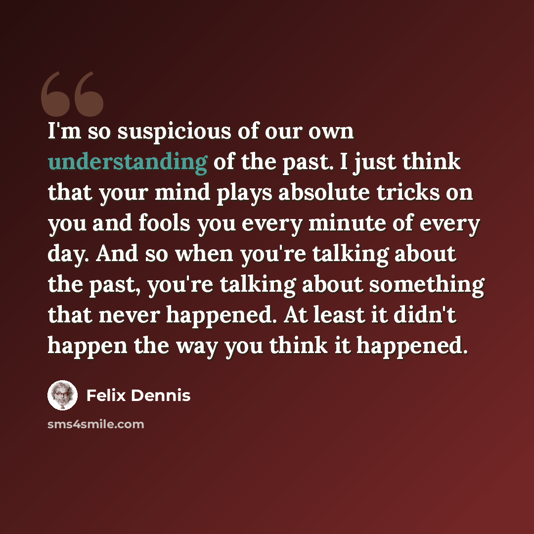 “I'm so suspicious of our own understanding of the past. I just think that your mind plays absolute tricks on you and fools you every minute of every day. And so when you're talking about the past, you're talking about something that never happened. At least it didn't happen the way you think it…” quote by Felix Dennis
