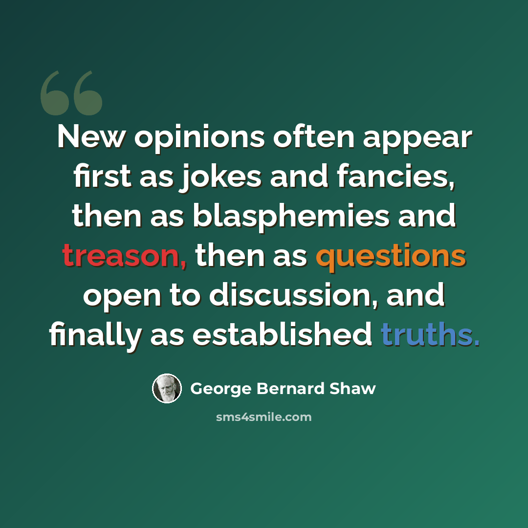 “New opinions often appear first as jokes and fancies, then as blasphemies and treason, then as questions open to discussion, and finally as established truths.” quote by George Bernard Shaw