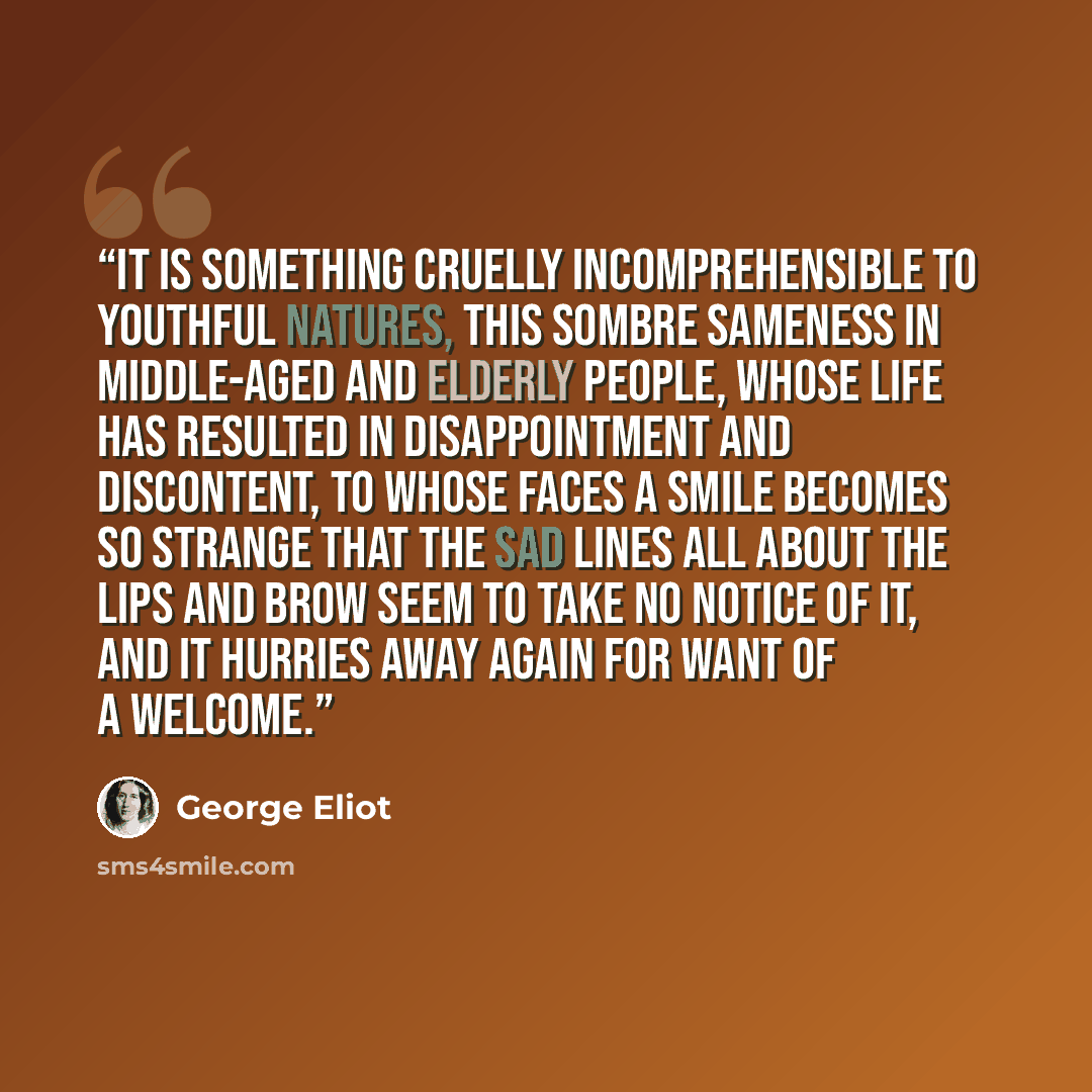 “It is something cruelly incomprehensible to youthful natures, this sombre sameness in middle-aged and elderly people, whose life has resulted in disappointment and discontent, to whose faces a smile becomes so strange that the sad lines all about the lips and brow seem to take no notice of it, and…” quote by George Eliot