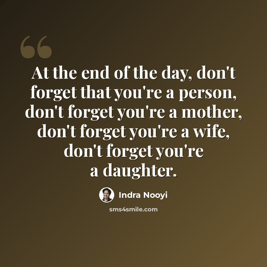 “At the end of the day, don't forget that you're a person, don't forget you're a mother, don't forget you're a wife, don't forget you're a daughter.” quote by Indra Nooyi