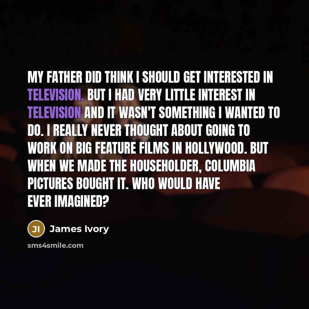 “My father did think I should get interested in television. But I had very little interest in television and it wasn't something I wanted to do. I really never thought about going to work on big feature films in Hollywood. But when we made The Householder, Columbia Pictures bought it. Who would…” quote by James Ivory