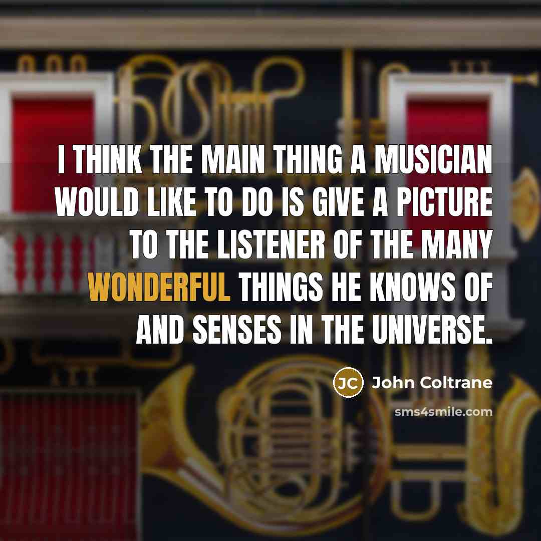 “I think the main thing a musician would like to do is give a picture to the listener of the many wonderful things he knows of and senses in the universe.” quote by John Coltrane