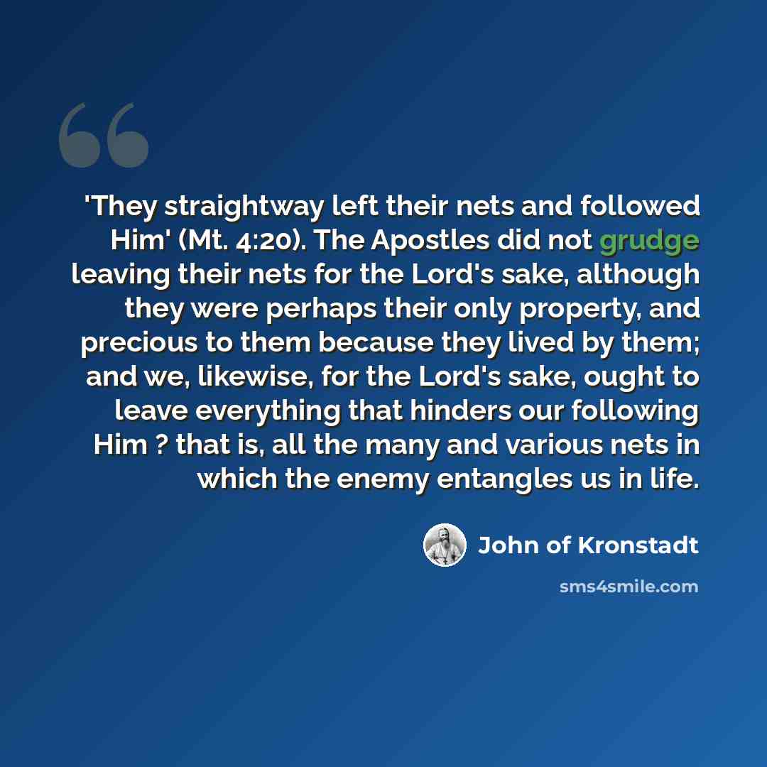 “'They straightway left their nets and followed Him' (Mt. 4:20). The Apostles did not grudge leaving their nets for the Lord's sake, although they were perhaps their only property, and precious to them because they lived by them; and we, likewise, for the Lord's sake, ought to leave everything that…” quote by John of Kronstadt